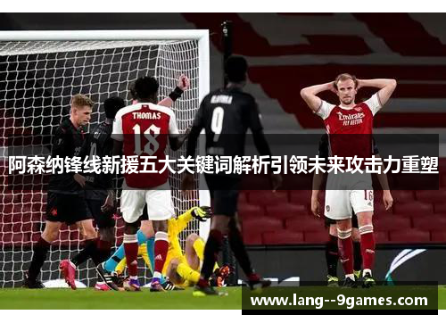 阿森纳锋线新援五大关键词解析引领未来攻击力重塑