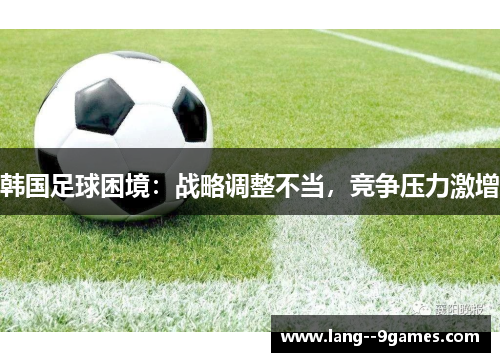 韩国足球困境:战略调整不当,竞争压力激增 韩国足球困境:战略调整不当,竞争压力激增