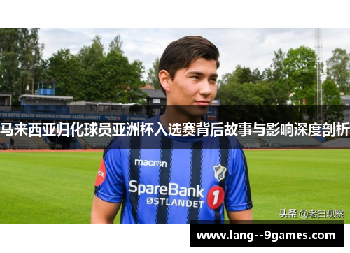 马来西亚归化球员亚洲杯入选赛背后故事与影响深度剖析 马来西亚归化球员亚洲杯入选赛背后故事与影响深度剖析