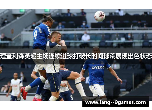 理查利森英超主场连续进球打破长时间球荒展现出色状态 理查利森英超主场连续进球打破长时间球荒展现出色状态