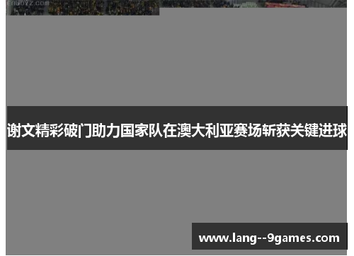 谢文精彩破门助力国家队在澳大利亚赛场斩获关键进球