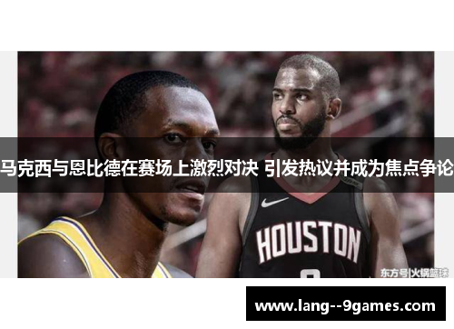 马克西与恩比德在赛场上激烈对决 引发热议并成为焦点争论