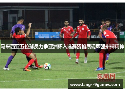 马来西亚五位球员力争亚洲杯入选赛资格展现顽强拼搏精神